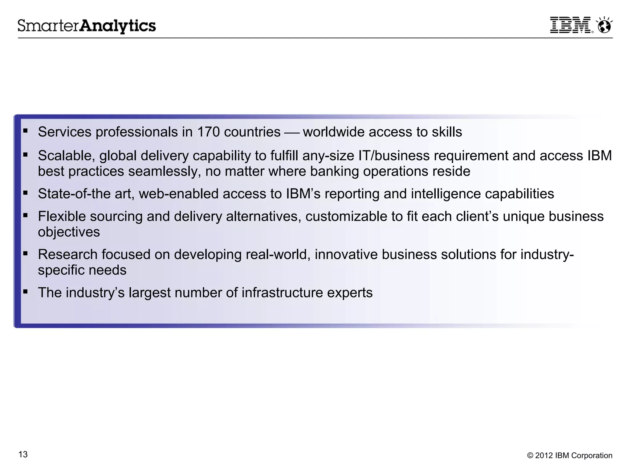  Services professionals in 170 countries  worldwide access to skills
 Scalable, global delivery capability to fulfill any-size IT/business requirement and access IBM
  best practices seamlessly, no matter where banking operations reside
 State-of-the art, web-enabled access to IBM’s reporting and intelligence capabilities
 Flexible sourcing and delivery alternatives, customizable to fit each client’s unique business
  objectives
 Research focused on developing real-world, innovative business solutions for industry-
  specific needs
 The industry’s largest number of infrastructure experts




13                                                                                 © 2012 IBM Corporation
 