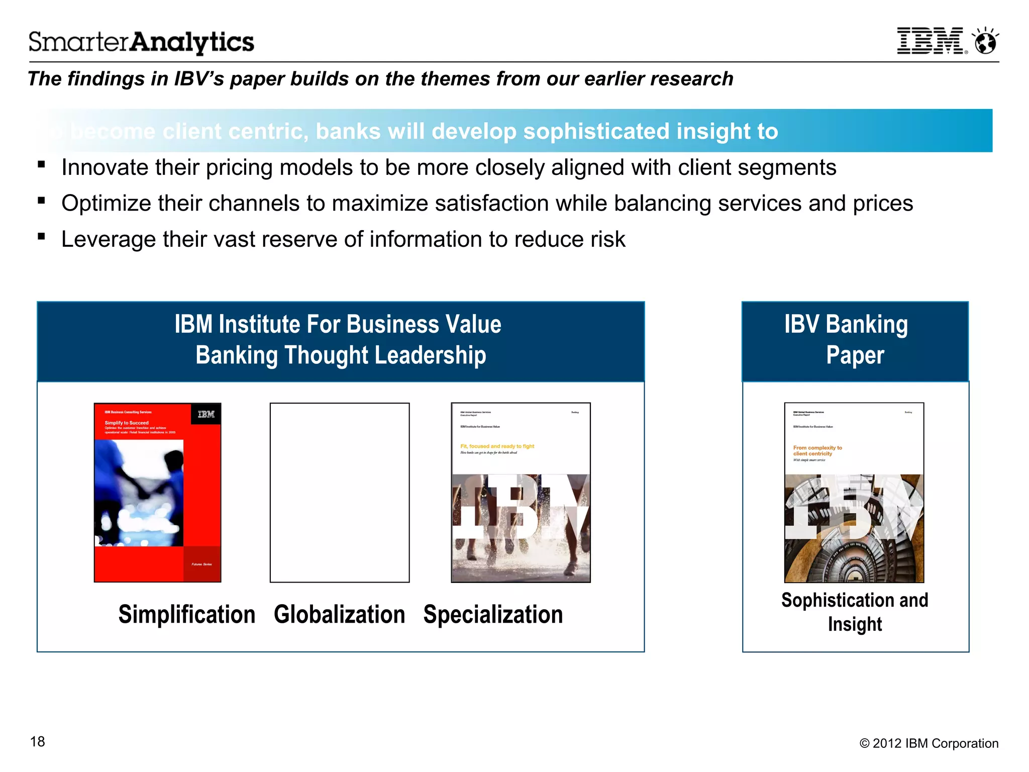 The findings in IBV’s paper builds on the themes from our earlier research

 To become client centric, banks will develop sophisticated insight to
  Innovate their pricing models to be more closely aligned with client segments
  Optimize their channels to maximize satisfaction while balancing services and prices
  Leverage their vast reserve of information to reduce risk


               IBM Institute For Business Value                              IBV Banking
                 Banking Thought Leadership                                      Paper




                                                                             Sophistication and
         Simplification Globalization Specialization                              Insight




18                                                                                    © 2012 IBM Corporation
 