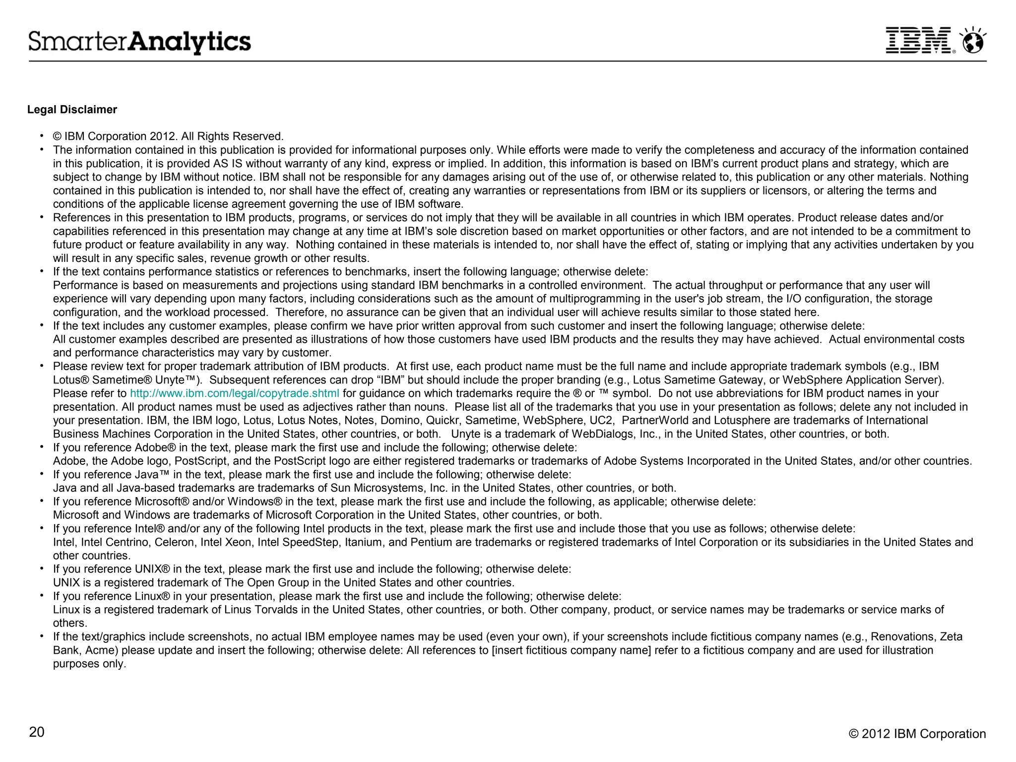 Legal Disclaimer

  • © IBM Corporation 2012. All Rights Reserved.
  • The information contained in this publication is provided for informational purposes only. While efforts were made to verify the completeness and accuracy of the information contained
    in this publication, it is provided AS IS without warranty of any kind, express or implied. In addition, this information is based on IBM’s current product plans and strategy, which are
    subject to change by IBM without notice. IBM shall not be responsible for any damages arising out of the use of, or otherwise related to, this publication or any other materials. Nothing
    contained in this publication is intended to, nor shall have the effect of, creating any warranties or representations from IBM or its suppliers or licensors, or altering the terms and
    conditions of the applicable license agreement governing the use of IBM software.
  • References in this presentation to IBM products, programs, or services do not imply that they will be available in all countries in which IBM operates. Product release dates and/or
    capabilities referenced in this presentation may change at any time at IBM’s sole discretion based on market opportunities or other factors, and are not intended to be a commitment to
    future product or feature availability in any way. Nothing contained in these materials is intended to, nor shall have the effect of, stating or implying that any activities undertaken by you
    will result in any specific sales, revenue growth or other results.
  • If the text contains performance statistics or references to benchmarks, insert the following language; otherwise delete:
    Performance is based on measurements and projections using standard IBM benchmarks in a controlled environment. The actual throughput or performance that any user will
    experience will vary depending upon many factors, including considerations such as the amount of multiprogramming in the user's job stream, the I/O configuration, the storage
    configuration, and the workload processed. Therefore, no assurance can be given that an individual user will achieve results similar to those stated here.
  • If the text includes any customer examples, please confirm we have prior written approval from such customer and insert the following language; otherwise delete:
    All customer examples described are presented as illustrations of how those customers have used IBM products and the results they may have achieved. Actual environmental costs
    and performance characteristics may vary by customer.
  • Please review text for proper trademark attribution of IBM products. At first use, each product name must be the full name and include appropriate trademark symbols (e.g., IBM
    Lotus® Sametime® Unyte™). Subsequent references can drop “IBM” but should include the proper branding (e.g., Lotus Sametime Gateway, or WebSphere Application Server).
    Please refer to http://www.ibm.com/legal/copytrade.shtml for guidance on which trademarks require the ® or ™ symbol. Do not use abbreviations for IBM product names in your
    presentation. All product names must be used as adjectives rather than nouns. Please list all of the trademarks that you use in your presentation as follows; delete any not included in
    your presentation. IBM, the IBM logo, Lotus, Lotus Notes, Notes, Domino, Quickr, Sametime, WebSphere, UC2, PartnerWorld and Lotusphere are trademarks of International
    Business Machines Corporation in the United States, other countries, or both. Unyte is a trademark of WebDialogs, Inc., in the United States, other countries, or both.
  • If you reference Adobe® in the text, please mark the first use and include the following; otherwise delete:
    Adobe, the Adobe logo, PostScript, and the PostScript logo are either registered trademarks or trademarks of Adobe Systems Incorporated in the United States, and/or other countries.
  • If you reference Java™ in the text, please mark the first use and include the following; otherwise delete:
    Java and all Java-based trademarks are trademarks of Sun Microsystems, Inc. in the United States, other countries, or both.
  • If you reference Microsoft® and/or Windows® in the text, please mark the first use and include the following, as applicable; otherwise delete:
    Microsoft and Windows are trademarks of Microsoft Corporation in the United States, other countries, or both.
  • If you reference Intel® and/or any of the following Intel products in the text, please mark the first use and include those that you use as follows; otherwise delete:
    Intel, Intel Centrino, Celeron, Intel Xeon, Intel SpeedStep, Itanium, and Pentium are trademarks or registered trademarks of Intel Corporation or its subsidiaries in the United States and
    other countries.
  • If you reference UNIX® in the text, please mark the first use and include the following; otherwise delete:
    UNIX is a registered trademark of The Open Group in the United States and other countries.
  • If you reference Linux® in your presentation, please mark the first use and include the following; otherwise delete:
    Linux is a registered trademark of Linus Torvalds in the United States, other countries, or both. Other company, product, or service names may be trademarks or service marks of
    others.
  • If the text/graphics include screenshots, no actual IBM employee names may be used (even your own), if your screenshots include fictitious company names (e.g., Renovations, Zeta
    Bank, Acme) please update and insert the following; otherwise delete: All references to [insert fictitious company name] refer to a fictitious company and are used for illustration
    purposes only.




20                                                                                                                                                                       © 2012 IBM Corporation
 