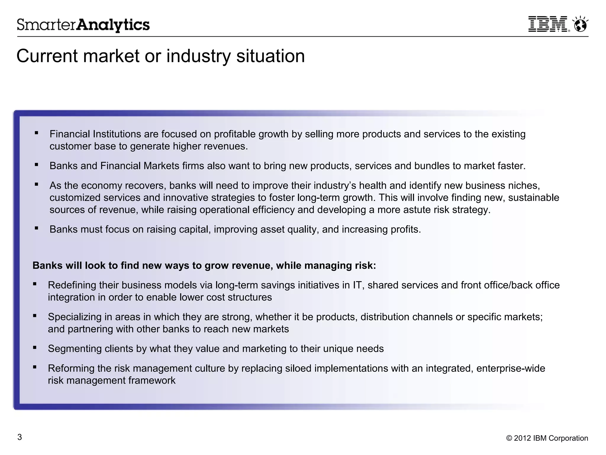 Current market or industry situation



       Financial Institutions are focused on profitable growth by selling more products and services to the existing
        customer base to generate higher revenues.
       Banks and Financial Markets firms also want to bring new products, services and bundles to market faster.
       As the economy recovers, banks will need to improve their industry’s health and identify new business niches,
        customized services and innovative strategies to foster long-term growth. This will involve finding new, sustainable
        sources of revenue, while raising operational efficiency and developing a more astute risk strategy.
       Banks must focus on raising capital, improving asset quality, and increasing profits.


    Banks will look to find new ways to grow revenue, while managing risk:
       Redefining their business models via long-term savings initiatives in IT, shared services and front office/back office
        integration in order to enable lower cost structures
       Specializing in areas in which they are strong, whether it be products, distribution channels or specific markets;
        and partnering with other banks to reach new markets
       Segmenting clients by what they value and marketing to their unique needs
       Reforming the risk management culture by replacing siloed implementations with an integrated, enterprise-wide
        risk management framework




3                                                                                                                © 2012 IBM Corporation
 