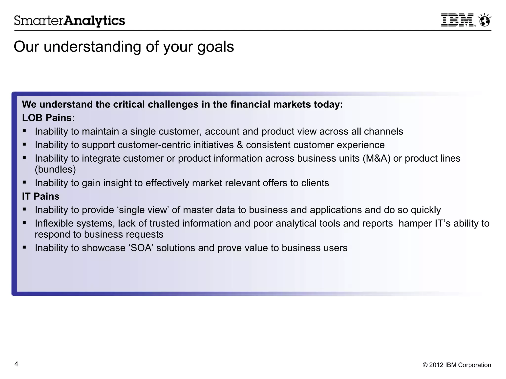 Our understanding of your goals


    We understand the critical challenges in the financial markets today:
    LOB Pains:
     Inability to maintain a single customer, account and product view across all channels
     Inability to support customer-centric initiatives & consistent customer experience
     Inability to integrate customer or product information across business units (M&A) or product lines
       (bundles)
     Inability to gain insight to effectively market relevant offers to clients
    IT Pains
     Inability to provide ‘single view’ of master data to business and applications and do so quickly
     Inflexible systems, lack of trusted information and poor analytical tools and reports hamper IT’s ability to
       respond to business requests
     Inability to showcase ‘SOA’ solutions and prove value to business users




4                                                                                                 © 2012 IBM Corporation
 