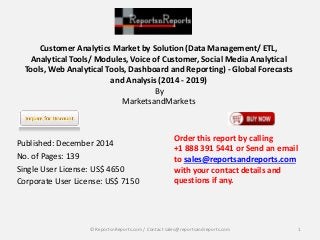 Customer Analytics Market by Solution (Data Management/ ETL, 
Analytical Tools/ Modules, Voice of Customer, Social Media Analytical 
Tools, Web Analytical Tools, Dashboard and Reporting) - Global Forecasts 
and Analysis (2014 - 2019) 
By 
MarketsandMarkets 
Published: December 2014 
No. of Pages: 139 
Single User License: US$ 4650 
Corporate User License: US$ 7150 
Order this report by calling 
+1 888 391 5441 or Send an email 
to sales@reportsandreports.com 
with your contact details and 
questions if any. 
© ReportsnReports.com / Contact sales@reportsandreports.com 1 
 