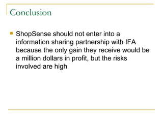 Conclusion

   ShopSense should not enter into a
    information sharing partnership with IFA
    because the only gain they receive would be
    a million dollars in profit, but the risks
    involved are high
 