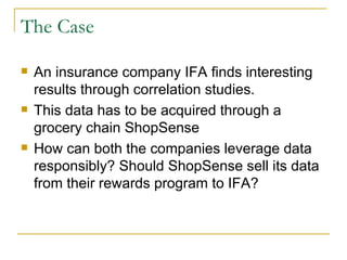 The Case

   An insurance company IFA finds interesting
    results through correlation studies.
   This data has to be acquired through a
    grocery chain ShopSense
   How can both the companies leverage data
    responsibly? Should ShopSense sell its data
    from their rewards program to IFA?
 