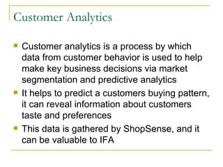 Customer Analytics

   Customer analytics is a process by which
    data from customer behavior is used to help
    make key business decisions via market
    segmentation and predictive analytics
   It helps to predict a customers buying pattern,
    it can reveal information about customers
    taste and preferences
   This data is gathered by ShopSense, and it
    can be valuable to IFA
 
