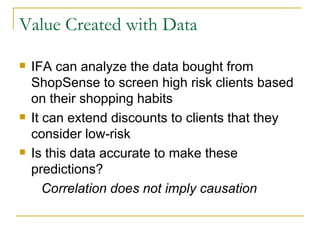 Value Created with Data

   IFA can analyze the data bought from
    ShopSense to screen high risk clients based
    on their shopping habits
   It can extend discounts to clients that they
    consider low-risk
   Is this data accurate to make these
    predictions?
       Correlation does not imply causation
 