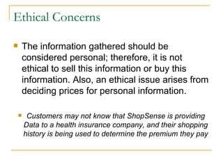 Ethical Concerns

       The information gathered should be
        considered personal; therefore, it is not
        ethical to sell this information or buy this
        information. Also, an ethical issue arises from
        deciding prices for personal information.

        Customers may not know that ShopSense is providing
        Data to a health insurance company, and their shopping
        history is being used to determine the premium they pay
 