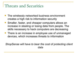 Threats and Securities
   The wirelessly networked business environment
    creates a high risk to information security
   Smaller, faster, and cheaper computers allows an
    increase in stealing or losing data from people. The
    skills necessary to hack computers are decreasing
   There is an increase in employee use of unmanaged
    devices, which increases threats to information

ShopSense will have to bear the cost of protecting client
                         data
 
