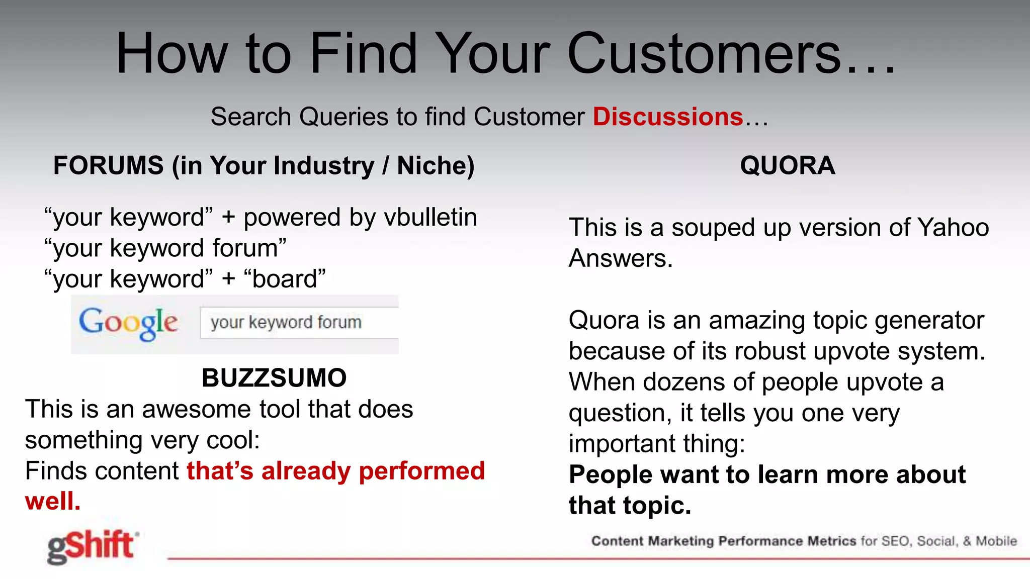 How to Find Your Customers…
Search Queries to find Customer Discussions…
FORUMS (in Your Industry / Niche)
“your keyword” + powered by vbulletin
“your keyword forum”
“your keyword” + “board”
QUORA
This is a souped up version of Yahoo
Answers.
Quora is an amazing topic generator
because of its robust upvote system.
When dozens of people upvote a
question, it tells you one very
important thing:
People want to learn more about
that topic.
BUZZSUMO
This is an awesome tool that does
something very cool:
Finds content that’s already performed
well.
 