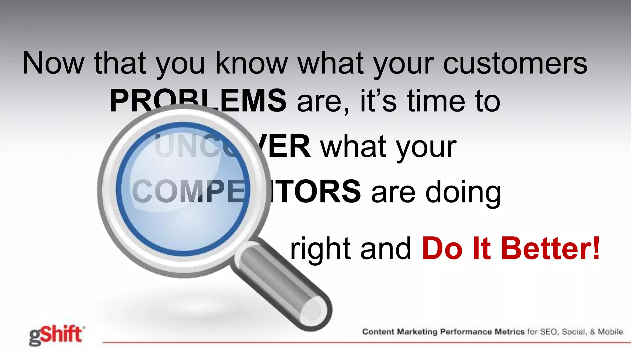 Now that you know what your customers
PROBLEMS are, it’s time to
UNCOVER what your
• COMPETITORS are doing
right and Do It Better!
 