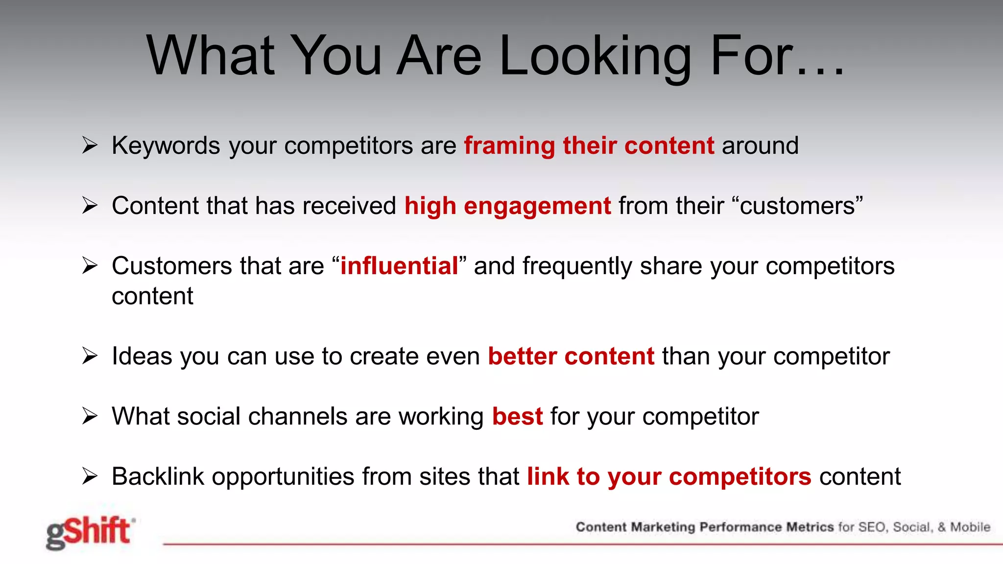 What You Are Looking For…
 Keywords your competitors are framing their content around
 Content that has received high engagement from their “customers”
 Customers that are “influential” and frequently share your competitors
content
 Ideas you can use to create even better content than your competitor
 What social channels are working best for your competitor
 Backlink opportunities from sites that link to your competitors content
 