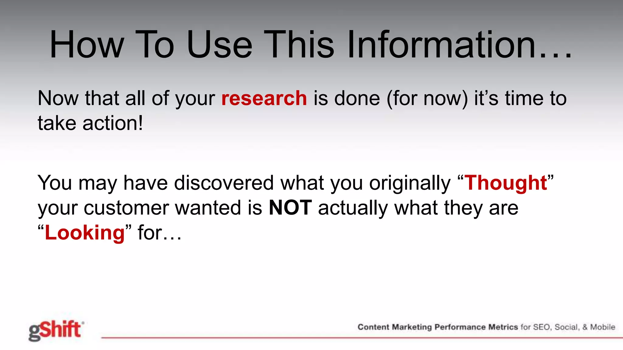 How To Use This Information…
Now that all of your research is done (for now) it’s time to
take action!
You may have discovered what you originally “Thought”
your customer wanted is NOT actually what they are
“Looking” for…
 