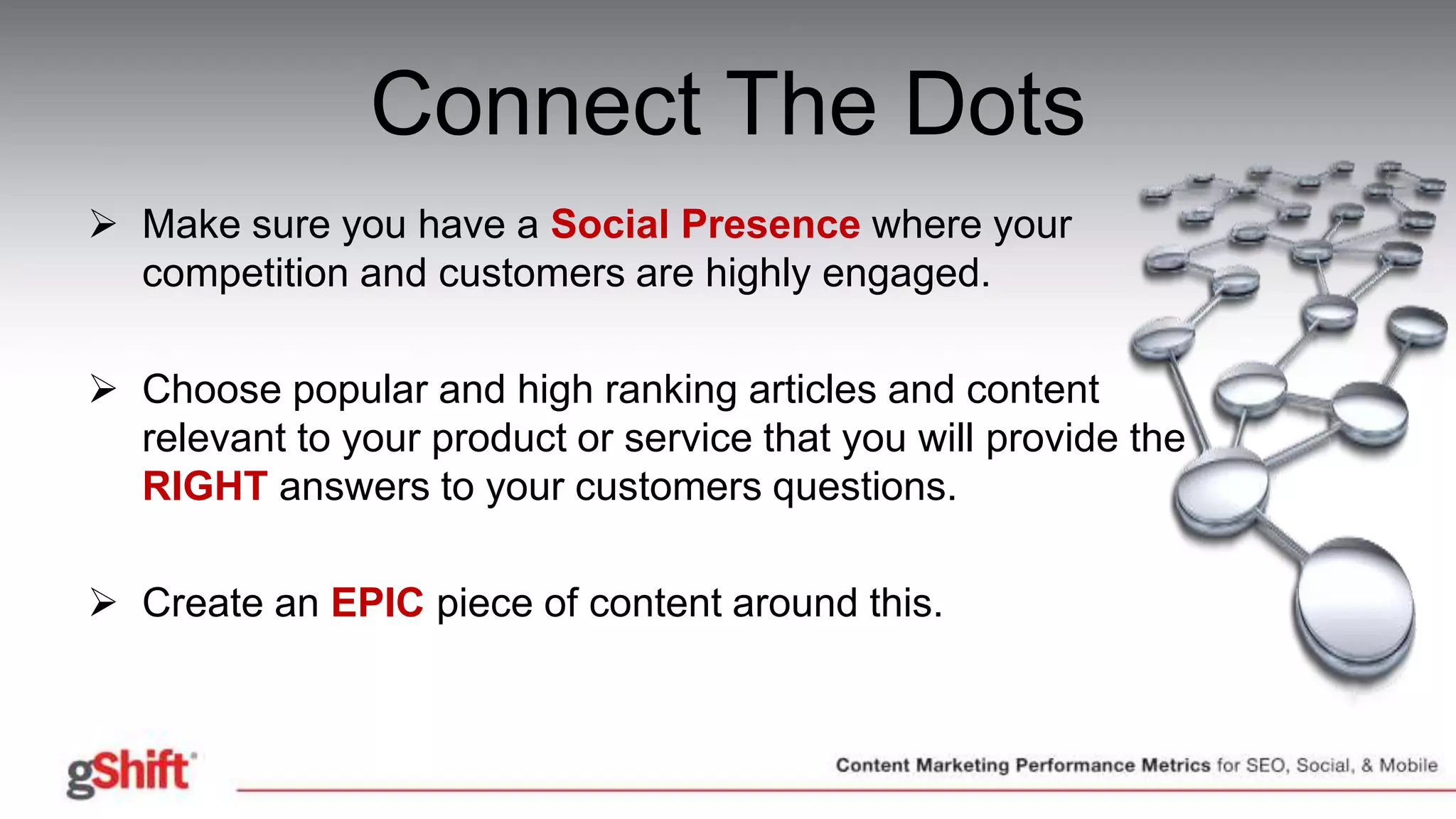 Connect The Dots
 Make sure you have a Social Presence where your
competition and customers are highly engaged.
 Choose popular and high ranking articles and content
relevant to your product or service that you will provide the
RIGHT answers to your customers questions.
 Create an EPIC piece of content around this.
 