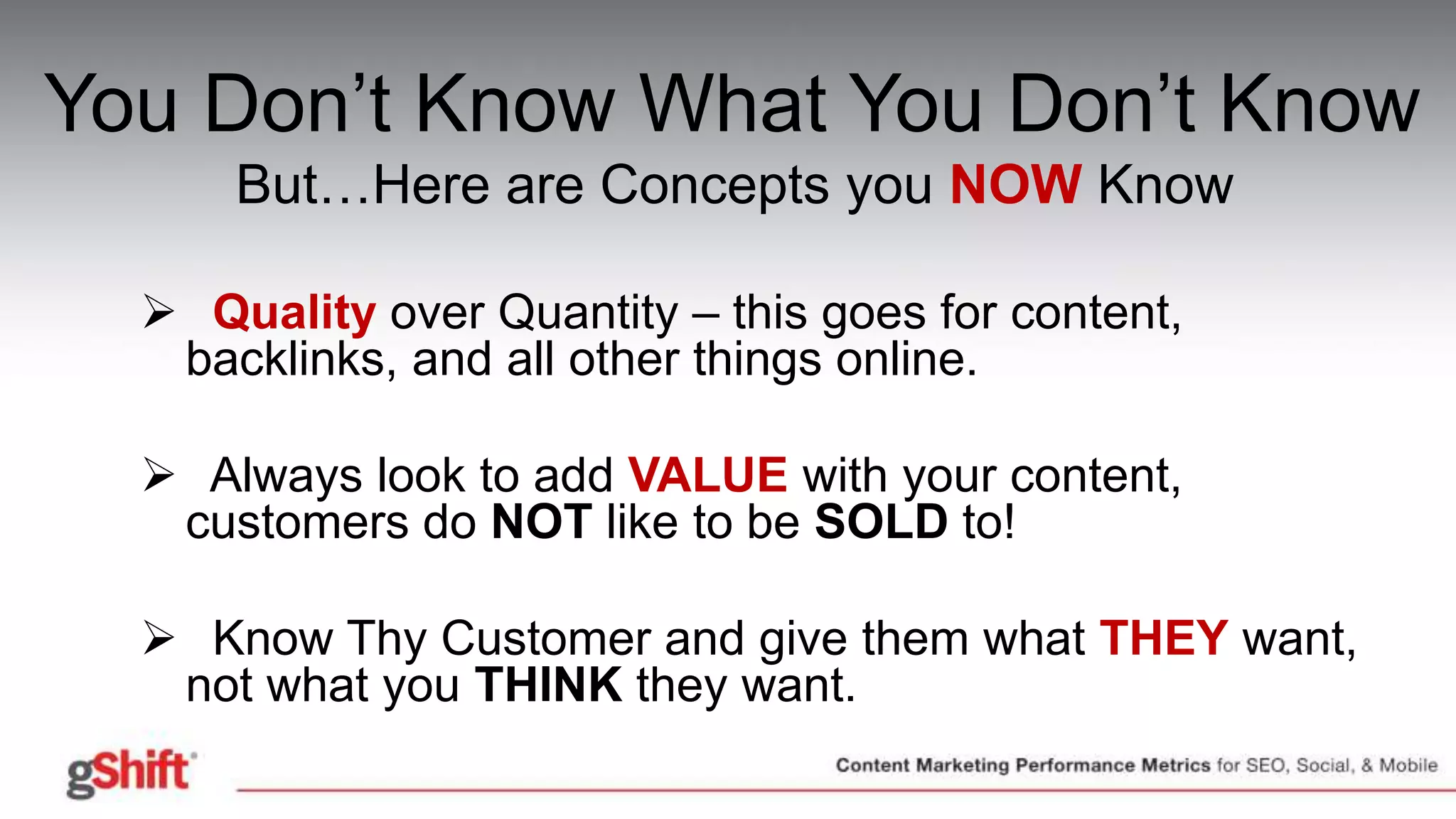 You Don’t Know What You Don’t Know
But…Here are Concepts you NOW Know
 Quality over Quantity – this goes for content,
backlinks, and all other things online.
 Always look to add VALUE with your content,
customers do NOT like to be SOLD to!
 Know Thy Customer and give them what THEY want,
not what you THINK they want.
 