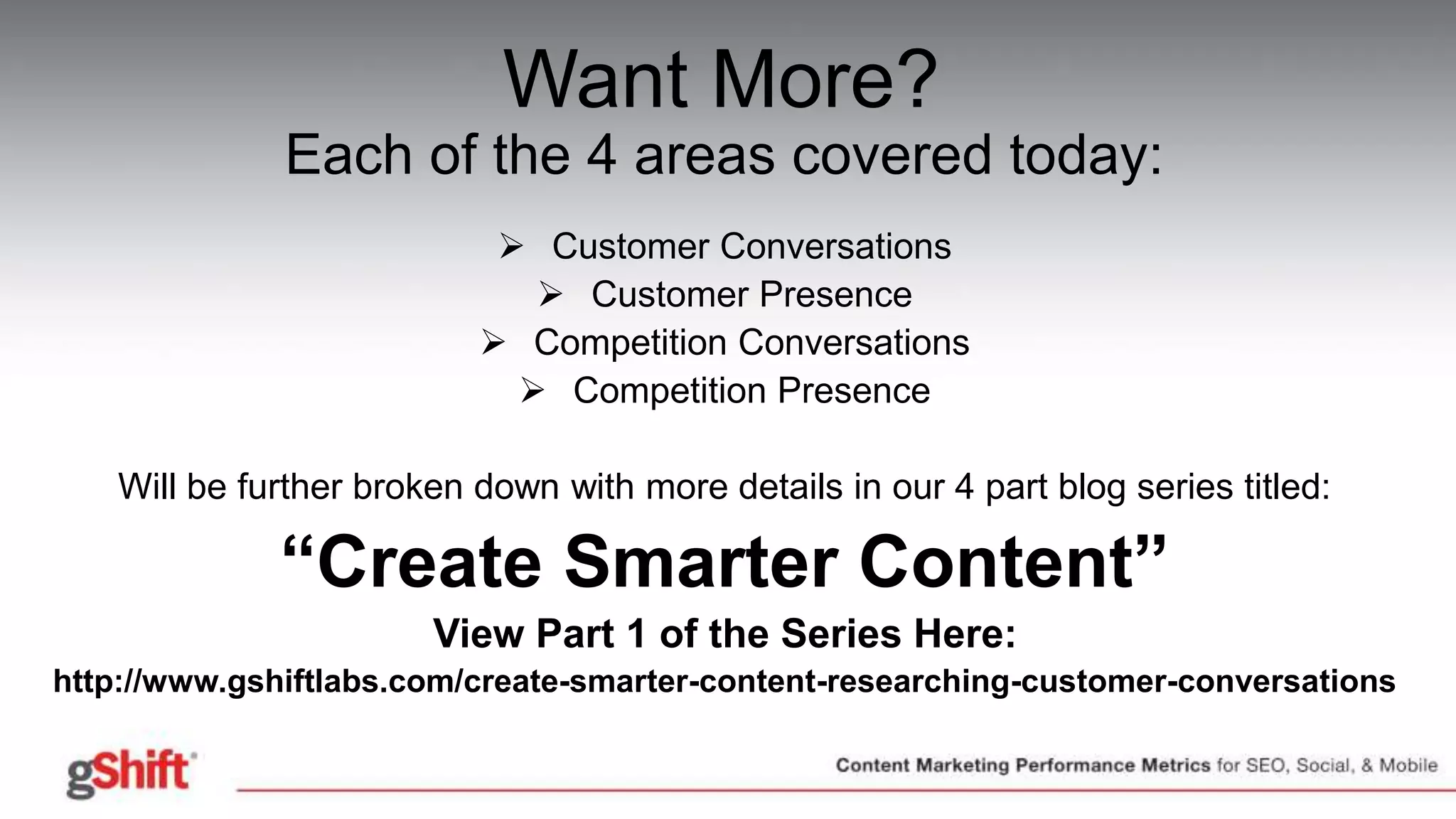 Want More?
Each of the 4 areas covered today:
 Customer Conversations
 Customer Presence
 Competition Conversations
 Competition Presence
Will be further broken down with more details in our 4 part blog series titled:
“Create Smarter Content”
View Part 1 of the Series Here:
http://www.gshiftlabs.com/create-smarter-content-researching-customer-conversations
 
