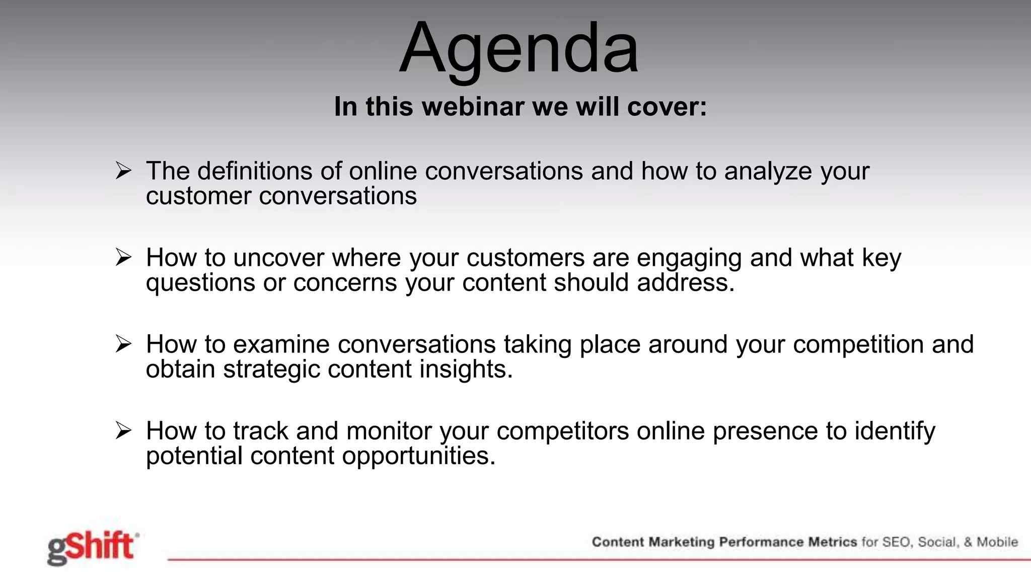Agenda
In this webinar we will cover:
 The definitions of online conversations and how to analyze your
customer conversations
 How to uncover where your customers are engaging and what key
questions or concerns your content should address.
 How to examine conversations taking place around your competition and
obtain strategic content insights.
 How to track and monitor your competitors online presence to identify
potential content opportunities.
• Questions & Answers
 