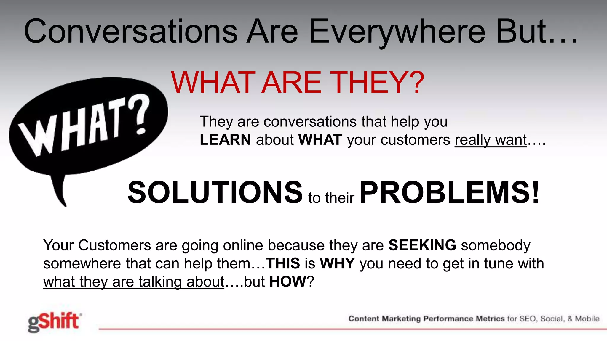 Conversations Are Everywhere But…
WHAT ARE THEY?
They are conversations that help you
LEARN about WHAT your customers really want….
SOLUTIONSto their PROBLEMS!
Your Customers are going online because they are SEEKING somebody
somewhere that can help them…THIS is WHY you need to get in tune with
what they are talking about….but HOW?
 