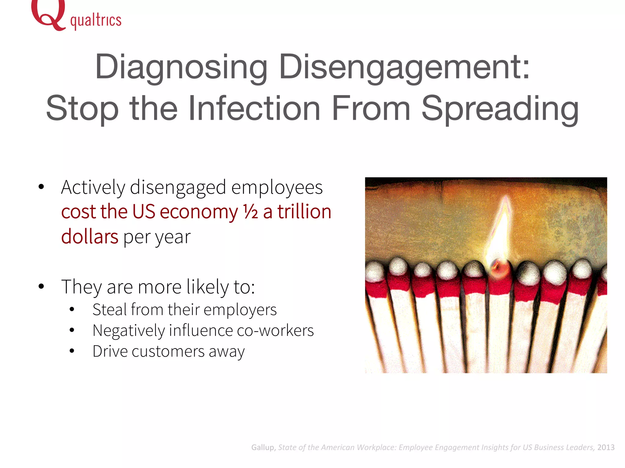 Diagnosing Disengagement: 
Stop the Infection From Spreading 
• Actively disengaged employees 
cost the US economy ½ a trillion 
dollars per year 
• They are more likely to: 
• Steal from their employers 
• Negatively influence co-workers 
• Drive customers away 
Gallup, 
State 
of 
the 
American 
Workplace: 
Employee 
Engagement 
Insights 
for 
US 
Business 
Leaders, 
2013 
 