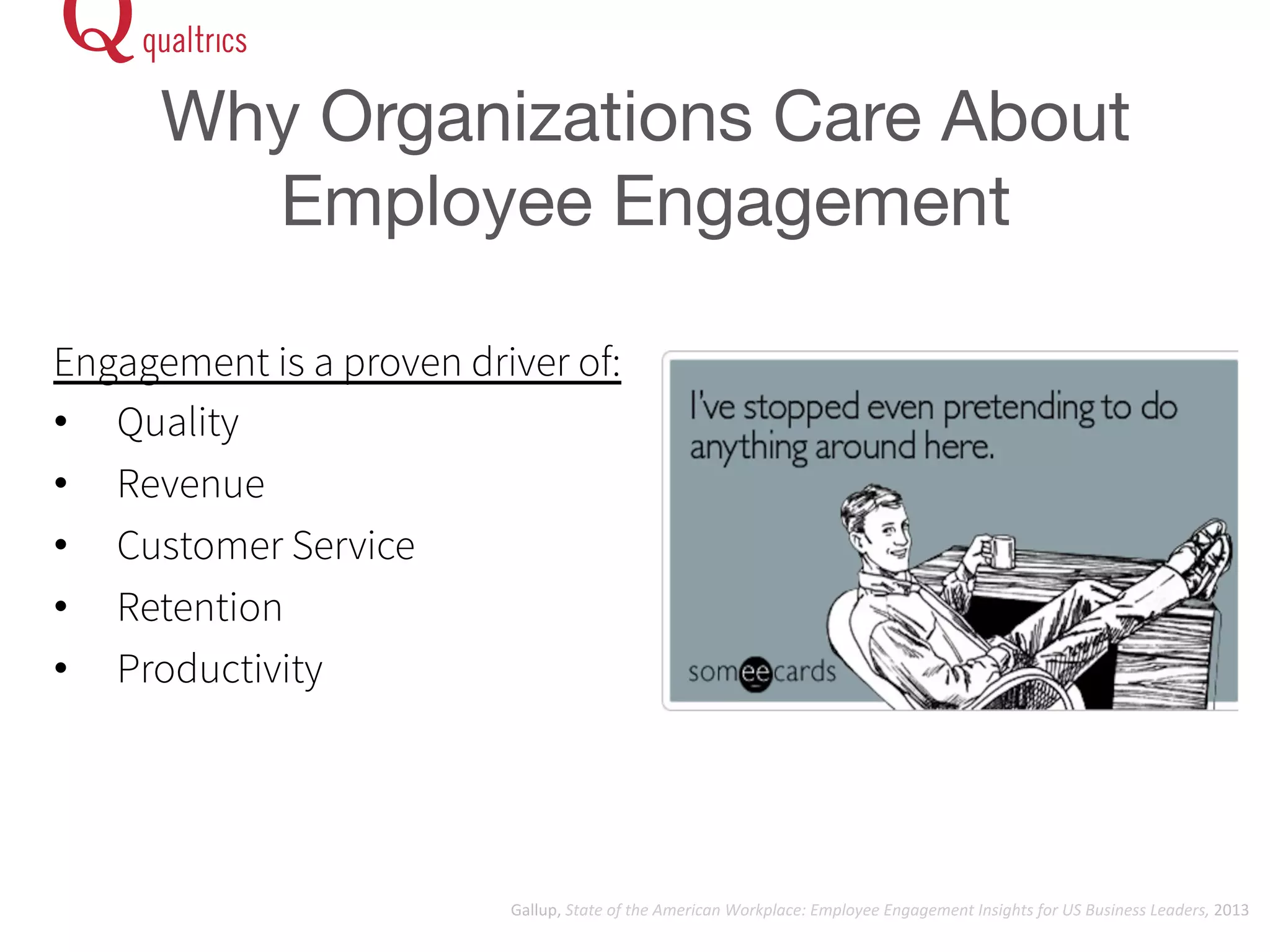 Why Organizations Care About 
Employee Engagement 
Engagement is a proven driver of: 
• Quality 
• Revenue 
• Customer Service 
• Retention 
• Productivity 
Gallup, 
State 
of 
the 
American 
Workplace: 
Employee 
Engagement 
Insights 
for 
US 
Business 
Leaders, 
2013 
 