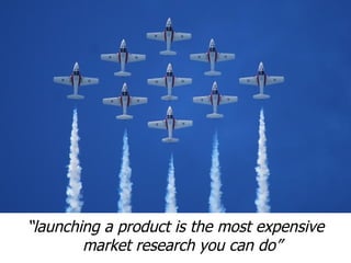 “launching a product is the most expensive
        market research you can do”
 