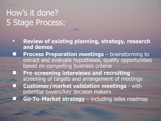 How’s it done?
5 Stage Process:

    Review of existing planning, strategy, research
     and demos
    Process Preparation meetings – brainstorming to
     extract and evaluate hypotheses, qualify opportunities
     based on compelling business criteria
    Pre-screening interviews and recruiting -
     screening of targets and arrangement of meetings
    Customer/market validation meetings - with
     potential buyers/key decision makers
    Go-To-Market strategy – including sales roadmap
 
