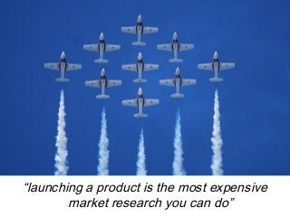 “launching a product is the most expensive 
market research you can do” 
 