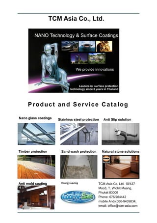 TCM Asia Co., Ltd.




     Product and Service Catalog

Nano glass coatings    Stainless steel protection   Anti Slip solution




Timber protection        Sand wash protection       Natural stone solutions




Anti mold coating        Energy saving          TCM Asia Co. Ltd. 10/437
                                                Moo3, T. Wichit Muang,
                                                Phuket 83000
                                                Phone: 076/264442
                                                mobile Andy:086-9439834,
                                                email: office@tcm-asia.com
 