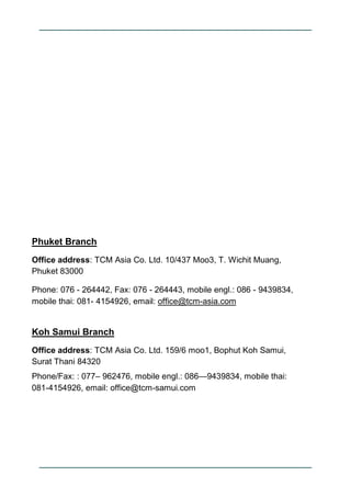 Phuket Branch
Office address: TCM Asia Co. Ltd. 10/437 Moo3, T. Wichit Muang,
Phuket 83000

Phone: 076 - 264442, Fax: 076 ...