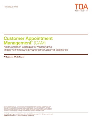 “It’s about Time”




Customer Appointment
Management (CAM)                                                            ™

Next Generation Strategies for Managing the
Mobile Workforce and Enhancing the Customer Experience

A Business White Paper




Copyright TOA Technologies, 2007. This document is the sole property of TOA Technologies and is strictly confidential. It may not be
reproduced, either in part or whole, it may not be transmitted or manipulated, in any form or way, may be it electronic, mechanical,
photocopied or recorded, without TOA Technologies’ expressed written permission. It may not be lent, rented or in any way transferred
without the previous written permission of TOA Technologies, the holder of the copyright. Any breach of these conditions committed by
any individual or organization who has access to the documentation will be prosecuted to the full extent of the law



US: One Chagrin Highlands | 2000 Auburn Drive | Suite 207 | Beachwood OH 44122 | www.toatech.com
Europe: Kingsfordweg 151 | 1043 GR Amsterdam | Netherlands
 