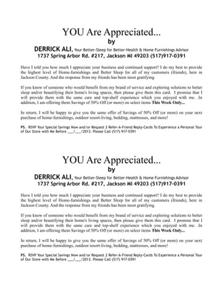 YOU Are Appreciated...
by
DERRICK ALI, Your Better-Sleep for Better-Health & Home Furnishings Advisor
1737 Spring Arbor Rd. #217, Jackson MI 49203 (517)917-0391
Have I told you how much I appreciate your business and continued support? I do my best to provide
the highest level of Home-furnishings and Better Sleep for all of my customers (friends), here in
Jackson County. And the response from my friends has been most gratifying.
If you know of someone who would benefit from my brand of service and exploring solutions to
better sleep and/or beautifying their home's living spaces, then please give them this card. I promise
that I will provide them with the same care and top-shelf experience which you enjoyed with me. .In
addition, I am offering them Savings of 50% Off (or more) on select items This Week Only...
In return, I will be happy to give you the same offer of Savings of 50% Off (or more) on your next
purchase of home-furnishings, outdoor resort-living, bedding, mattresses, and more!
PS. RSVP Your Special Savings Now and/or Request 2 Refer-A-Friend Reply-Cards To Experience a Personal
Tour of Our Store with Me Before ___/___/2013. Please Call (517) 917-0391
YOU Are Appreciated...
by
DERRICK ALI, Your Better-Sleep for Better-Health & Home Furnishings Advisor
1737 Spring Arbor Rd. #217, Jackson MI 49203 (517)917-0391
Have I told you how much I appreciate your business and continued support? I do my best to provide
the highest level of Home-furnishings and Better Sleep for all of my customers (friends), here in
Jackson County. And the response from my friends has been most gratifying.
If you know of someone who would benefit from my brand of service and exploring solutions to
better sleep and/or beautifying their home's living spaces, then please give them this card. I promise
that I will provide them with the same care and top-shelf experience which you enjoyed with me. .In
addition, I am offering them Savings of 50% Off (or more) on select items This Week Only...
In return, I will be happy to give you the same offer of Savings of 50% Off (or more) on your next
purchase of home-furnishings, outdoor resort-living, bedding, mattresses, and more!
PS. RSVP Your Special Savings Now and/or Request 2 Refer-A-Friend Reply-Cards To Experience a Personal
Tour of Our Store with Me Before ___/___/2013. Please Call (517) 917-0391
 