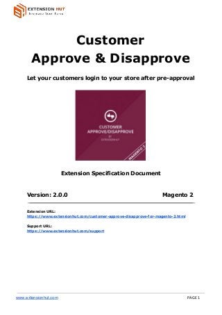  
 
Customer
Approve & Disapprove
Let your customers login to your store after pre-approval
Extension Specification Document
Version: 2.0.0 Magento 2
Extension URL:
https://www.extensionhut.com/customer-approve-disapprove-for-magento-2.html
Support URL:
https://www.extensionhut.com/support
www.extensionhut.com PAGE 1
 
