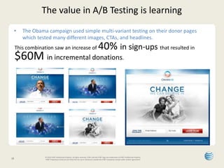 The value in A/B Testing is learning 
• The Obama campaign used simple multi-variant testing on their donor pages 
which tested many different images, CTAs, and headlines. 
This combination saw an increase of 40% in sign-ups that resulted in 
$60M in incremental donations. 
12 © 2014 AT&T Intellectual Property. All rights reserved. AT&T and the AT&T logo are trademarks of AT&T Intellectual Property. 
AT&T Proprietary (Internal Use Only) Not for use or disclosure outside the AT&T companies except under written agreement. 
 