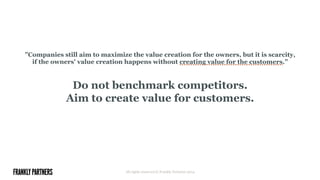 ”Companies still aim to maximize the value creation for the owners, but it is scarcity,
if the owners' value creation happens without creating value for the customers.”
Do not benchmark competitors.
Aim to create value for customers.
All rights reserved © Frankly Partners 2014
 