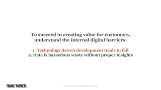 To succeed in creating value for customers,
understand the internal digital barriers:
1. Technology driven development tends to fail
2. Data is hazardous waste without proper insights
All rights reserved © Frankly Partners 2015
 