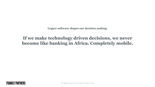 Legacy software shapes our decision making.
If we make technology driven decisions, we never
become like banking in Africa. Completely mobile.
All rights reserved © Frankly Partners 2015
 