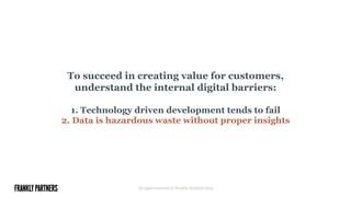 To succeed in creating value for customers,
understand the internal digital barriers:
1. Technology driven development tends to fail
2. Data is hazardous waste without proper insights
All rights reserved © Frankly Partners 2015
 