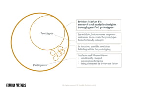 All rights reserved © Frankly Partners 2015
Participants
Prototypes
Be iterative: possible new ideas
bubbling within the prototyping
Replicate real life conditions:
-  emotionally charged
-  unconscious behavior
-  being distracted by irrelevant factors
Pre-validate, but moreover empower
customers to co-create the prototypes
to market ready concepts
Product Market Fit:
research and analytics insights
through gamified prototypes
 