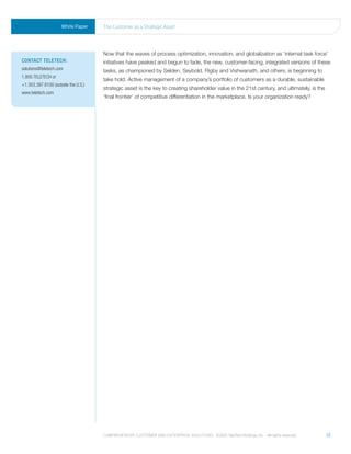White Paper     the Customer as a strategic asset




                                     Now that the waves of process optimization, innovation, and globalization as ‘internal task force’
ContaCt teleteCh:                    initiatives have peaked and begun to fade, the new, customer-facing, integrated versions of these
solutions@teletech.com               tasks, as championed by Selden, Seybold, Rigby and Vishwanath, and others, is beginning to
1.800.TELETECH or
                                     take hold. Active management of a company’s portfolio of customers as a durable, sustainable
+1.303.397.8100 (outside the U.S.)
                                     strategic asset is the key to creating shareholder value in the 21st century, and ultimately, is the
www.teletech.com
                                     ‘final frontier’ of competitive differentiation in the marketplace. Is your organization ready?




                                     Comprehensive Customer and enterprise solutions ©2010 teletech holdings, inc. - all rights reserved.   12
 