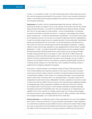White Paper   the Customer as a strategic asset




              number—or a competitor’s number - by a few hundred basis points, without taking into account
              the customer development potential lost in the process. In the end, each company’s attempts to
              create a more efficient business engine strengthens the short-term numbers, but weakens the
              firm’s long-term positioning.

              Globalization—is another common organizational initiative that has been ‘held back’ from
              producing its full value by a failure to focus on the customer as the center of the process. Darrell
              Rigby and Vijay Vishwanath, in an article in the April 2006 Harvard Business Review, remarked
              that “we’re in the early stages of a quiet revolution…the era of standardization is ending [as]
              consumer communities are growing more diverse…in response, smart retailers and consumer
              goods companies are…moving from standardization to localization.” The revolution may be quiet,
              but it is gaining momentum as more and more companies realize that the point of globalization is
              to open new markets and gain access to a greater proportion of the buying public. Standardized
              policies and procedures from the ‘home office’ can provide tremendous cost efficiencies in a
              new market, but only when correctly balanced with the right degree of localization—a balance
              difficult to achieve without deep experience in each geographical and vertical market. Localized
              globalization—“LoGlo”—is transforming the B2C market abroad, and the Localization Industry
              Standards Association (LISA) estimates that the LoGlo industry may be as large as $5 billion
              annually, and growing fast. But for every leader in LoGlo, there are ten ‘trailers’ that are still
              employing a word-for-word Web site translation with no cultural relevance to the new market, a
              rigid set of inventory stocking and rotation procedures, and in-language—but not in-culture—
              customer care. By failing to commit to the customer, companies are gaining little more than an
              increasing number of flag icons on their Web sites –and, in parallel, an increasing number of
              headaches from managing underperforming regions.

              At this point, it is becoming clear to an increasing number of Fortune 1000 executives that
              none of these initiatives work unless the customer is at the center of the process. Innovation
              costs money; innovation without customer connection is simply the expensive demonstration
              of organizational capability, not the creation of a competitive advantage. Process streamlining
              without a clear sense of customer need—on a segmented basis—can easily cut past fat into
              organizational muscle and even bone. Globalization that fails to capitalize on economies of scale
              to capture the mind and wallet of the local customer only makes previously challenging problems
              unmanageably large. Until an organization establishes the idea that control of the customer
              as a strategic asset is its primary goal, it cannot develop sustainable competitive advantage
              and steady improvement in shareholder value. How can companies do so? Organizations can
              establish control of the customer as a strategic asset through one of three primary strategies,
              and while the names of these strategies belong to the era of ‘classic marketing,’ their definitions
              have changed dramatically—so it is well worth the time to revisit them.

              Product leadership—is a problematic solution; there is generally only one such niche available in
              each market, if at all, and ownership of it is both expensive and speculative. Product leadership
              is an ephemeral concept that can pass swiftly from party to party as the market’s needs change.
              Sony was, by all accounts, the product leader in personal audio during the 1980s and much of
              the 1990s; but with the massive wave of consumer acceptance of MP3 (and the iPod as the



              Comprehensive Customer and enterprise solutions ©2010 teletech holdings, inc. - all rights reserved.   3
 