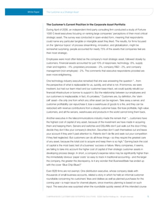 White Paper   the Customer as a strategic asset




              The Customer’s Current Position in the Corporate Asset Portfolio
              During April of 2006, an independent third-party consulting firm conducted a study of Fortune
              1000 C-level executives focusing on ranking large companies’ perceptions of their most critical
              strategic asset. The survey was conducted in open-ended form, meaning that respondents
              could name any particular tangible or intangible asset they liked. The results, for firms focused
              on the ‘glamour topics’ of process streamlining, innovation, and globalization, might be
              somewhat surprising; people accounted for nearly 75% of the assets that companies feel are
              their most strategic.

              Employees were most often listed as the company’s most strategic asset, followed closely by
              customers. Financial assets accounted for just 10% of responses; technology -6%, supply
              chain and logistics - 4%; proprietary processes - 2%, company R&D - 2%, and company
              management (non-employee) - 2%. The comments that executive respondents provided are
              even more enlightening.

              One technology industry executive remarked that she was answering the question “…from
              the perspective of what is replaceable for us, quickly, and what is not. If tomorrow, we were
              insolvent, but had our team intact and our customer base intact, we could quickly rebuild our
              financial infrastructure or borrow to support it. But the relationship between our employees and
              our customers is irreplaceable; in fact, it’s priceless.” Customers are, by definition, the ‘stem
              cell’ asset—the only one from which any other asset can be regrown. Take away a server, and
              customer profitability can repurchase it; lose a warehouse of goods to a fire, and they can be
              restocked with revenue contributions from a steady customer base. But lose profitable, high-value
              customers, and all the servers, warehouses and products in the world cannot bring them back.

              Another executive in the telecommunications industry made the remark that “…customers have
              the highest cost of capital of any asset, because of the investment we have made in acquiring
              them and keeping them. Servers and switches and DSLAMs don’t just walk out the door if they
              decide they don’t like your company’s direction. Securities don’t cash themselves out and leave
              your account if they aren’t paid attention to. Patents don’t de-file and seek out your competition
              if they feel neglected. But customers can do all those things—so they require the greatest care
              of any asset, because the total cost to acquire and keep them is so high.” Earning back the cost
              of capital is the most basic test of a business’ success or failure. Many companies, it seems,
              are failing to take into account the higher cost of capital of their strategic customer assets in
              developing process design. In short, a company’s expense ratios may be significantly higher than
              the immediately obvious ‘paper costs’ so easy to track in traditional accounting - and the larger
              the company, the greater the discrepancy. Is it any wonder that BusinessWeek has ended up
              with the cover ‘Blue Chip Blues?’

              Even B2B firms are not exempt. One distribution executive, whose company deals with
              thousands of small-business accounts, related a story in which he held an informal customer
              roundtable concerning his customers’ likes and dislikes as well as planned purchases for the
              coming year—a major issue for channel players, since inventory planning is based on such
              input. The executive was surprised when the roundtable quickly veered off this intended course



              Comprehensive Customer and enterprise solutions ©2010 teletech holdings, inc. - all rights reserved.   5
 