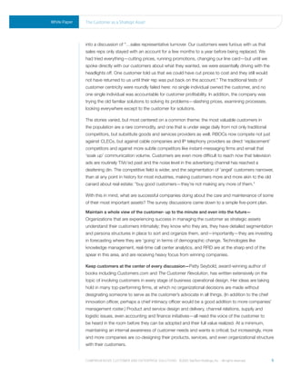 White Paper   the Customer as a strategic asset




              into a discussion of “…sales representative turnover. Our customers were furious with us that
              sales reps only stayed with an account for a few months to a year before being replaced. We
              had tried everything—cutting prices, running promotions, changing our line card—but until we
              spoke directly with our customers about what they wanted, we were essentially driving with the
              headlights off. One customer told us that we could have cut prices to cost and they still would
              not have returned to us until their rep was put back on the account.” The traditional tests of
              customer centricity were roundly failed here: no single individual owned the customer, and no
              one single individual was accountable for customer profitability. In addition, the company was
              trying the old familiar solutions to solving its problems—slashing prices, examining processes,
              looking everywhere except to the customer for solutions.

              The stories varied, but most centered on a common theme: the most valuable customers in
              the population are a rare commodity, and one that is under siege daily from not only traditional
              competitors, but substitute goods and services providers as well. RBOCs now compete not just
              against CLECs, but against cable companies and IP telephony providers as direct ‘replacement’
              competitors and against more subtle competitors like instant-messaging firms and email that
              ‘soak up’ communication volume. Customers are even more difficult to reach now that television
              ads are routinely TiVo’ed past and the noise level in the advertising channel has reached a
              deafening din. The competitive field is wider, and the segmentation of ‘angel’ customers narrower,
              than at any point in history for most industries, making customers more and more akin to the old
              canard about real estate: “buy good customers—they’re not making any more of them.”

              With this in mind, what are successful companies doing about the care and maintenance of some
              of their most important assets? The survey discussions came down to a simple five-point plan.

              Maintain a whole view of the customer- up to the minute and even into the future—
              Organizations that are experiencing success in managing the customer as strategic assets
              understand their customers intimately; they know who they are, they have detailed segmentation
              and persona structures in place to sort and organize them, and—importantly—they are investing
              in forecasting where they are ‘going’ in terms of demographic change. Technologies like
              knowledge management, real-time call center analytics, and RFID are at the sharp end of the
              spear in this area, and are receiving heavy focus from winning companies.

              Keep customers at the center of every discussion—Patty Seybold, award-winning author of
              books including Customers.com and The Customer Revolution, has written extensively on the
              topic of involving customers in every stage of business operational design. Her ideas are taking
              hold in many top-performing firms, at which no organizational decisions are made without
              designating someone to serve as the customer’s advocate in all things. (In addition to the chief
              innovation officer, perhaps a chief intimacy officer would be a good addition to more companies’
              management roster.) Product and service design and delivery, channel relations, supply and
              logistic issues, even accounting and finance initiatives—all need the voice of the customer to
              be heard in the room before they can be adopted and their full value realized. At a minimum,
              maintaining an internal awareness of customer needs and wants is critical; but increasingly, more
              and more companies are co-designing their products, services, and even organizational structure
              with their customers.


              Comprehensive Customer and enterprise solutions ©2010 teletech holdings, inc. - all rights reserved.   6
 