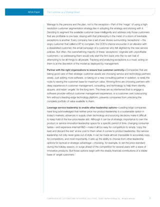 White Paper   the Customer as a strategic asset




              Manage to the persona and the plan, not to the exception—Part of the ‘magic’ of using a high-
              resolution customer segmentation strategy lies in adopting the strategy and sticking with it.
              Deciding to segment the available customer base intelligently and address only those customers
              that are profitable is one task; staying with that philosophy in the midst of a storm of inevitable
              exceptions is another. Every company has a set of war stories surrounding ‘exceptions’—the
              angry customer that called a VP to complain, the COO’s chance encounter in an elevator with
              a dissatisfied customer, the email campaign of a customer who felt slighted by the new service
              policies. But often, the overwhelming majority of these ‘exceptions’ originate with unprofitable
              customers—so addressing them would only start the firm back onto the no-win trail of
              attempting to be all things to all people. Tracking and analyzing exceptions is a must; acting on
              them is at the discretion of the model as deployed by management.

              Partner with the right organizations to ensure true customer centricity—Companies that are
              taking good care of their strategic customer assets are choosing service and technology partners
              wisely. Just adding more software, or taking on a new consulting partner in isolation, is rarely the
              route to sieving the customer base for maximum value. Winning firms are choosing partners with
              deep experience in customer management, consulting, and technology to help them identify,
              acquire, and retain ‘angels’ for the long term. The three are so intertwined that to engage a
              software provider without customer management experience, or a customer care outsourcing
              firm without a leading-edge technology platform, prevents companies from unlocking the
              complete portfolio of value available to them.

              Leverage service leadership to enable other leadership options—Leading-edge companies
              have long acknowledged that neither price nor product leadership is a sustainable option in
              today’s markets; advances in supply chain technology and sourcing decisions make it difficult
              to keep hold of the low-price leader slot. Although it can be of strategic importance to own the
              product or service innovation leadership space for a specific period of time, changing consumer
              tastes—and expensive internal R&D—make it all too easy for competitors to simply ‘copy the
              best and discard the rest’ at low cost to them when it comes to product leadership. But service
              leadership not only never goes out of style, it can be made almost impossible to accurately copy
              for competitors, and most importantly, it sets up the ability to choose from other leadership
              options for tactical or strategic advantage—choosing, for example, to set the price standard
              during the holiday season, or surge ahead of the competition for several years with a wave of
              innovative products. But those options begin with the steady financial contributions of a stable
              base of ‘angel customers.’




              Comprehensive Customer and enterprise solutions ©2010 teletech holdings, inc. - all rights reserved.   7
 