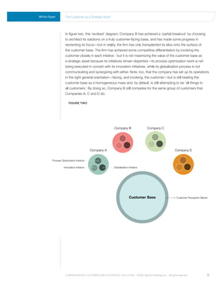 White Paper   the Customer as a strategic asset




              In figure two, this ‘evolved’ diagram, Company B has achieved a ‘partial breakout’ by choosing
              to architect its solutions on a truly customer-facing basis, and has made some progress in
              reorienting its focus—but in reality, the firm has only transplanted its silos onto the surface of
              the customer base. The firm has achieved some competitive differentiation by involving the
              customer closely in each initative - but it is not maximizing the value of the customer base as
              a strategic asset because its initiatives remain disjointed—its process optimization work is not
              being executed in concert with its innovation initiatives, while its globalization process is not
              communicating and synergizing with either. Note, too, that the company has set up its operations
              in the right general orientation—facing, and involving, the customer—but is still treating the
              customer base as a homogeneous mass and, by default, is still attempting to be ‘all things to
              all customers.’ By doing so, Company B still competes for the same group of customers that
              Companies A, C and D do.

                FIGure two




              Comprehensive Customer and enterprise solutions ©2010 teletech holdings, inc. - all rights reserved.   9
 