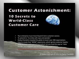 •   Your enterprise must move beyond mere customer service.
•   To astonish is “to strike with awe and wonder.”
•   Darby Checketts traveled the globe to teach over 300 organizations
    how to create that “WOW” experience, which ignites customer loyalty.
•   Now, his book and supporting products let you lead the way to “raise
    the bar” for customer care within your own organization.



                                 24 Slides: Copyright © 2012 by Darby Checketts
 