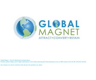 Global Magnet - Internet Marketing Communications
Provides website design, search engine optimization, social media marketing and email marketing services to SME’s based in the UK, IRE, USA, AUS and NZ.

Our mission is to attract customers from all over the world for our clients.
 