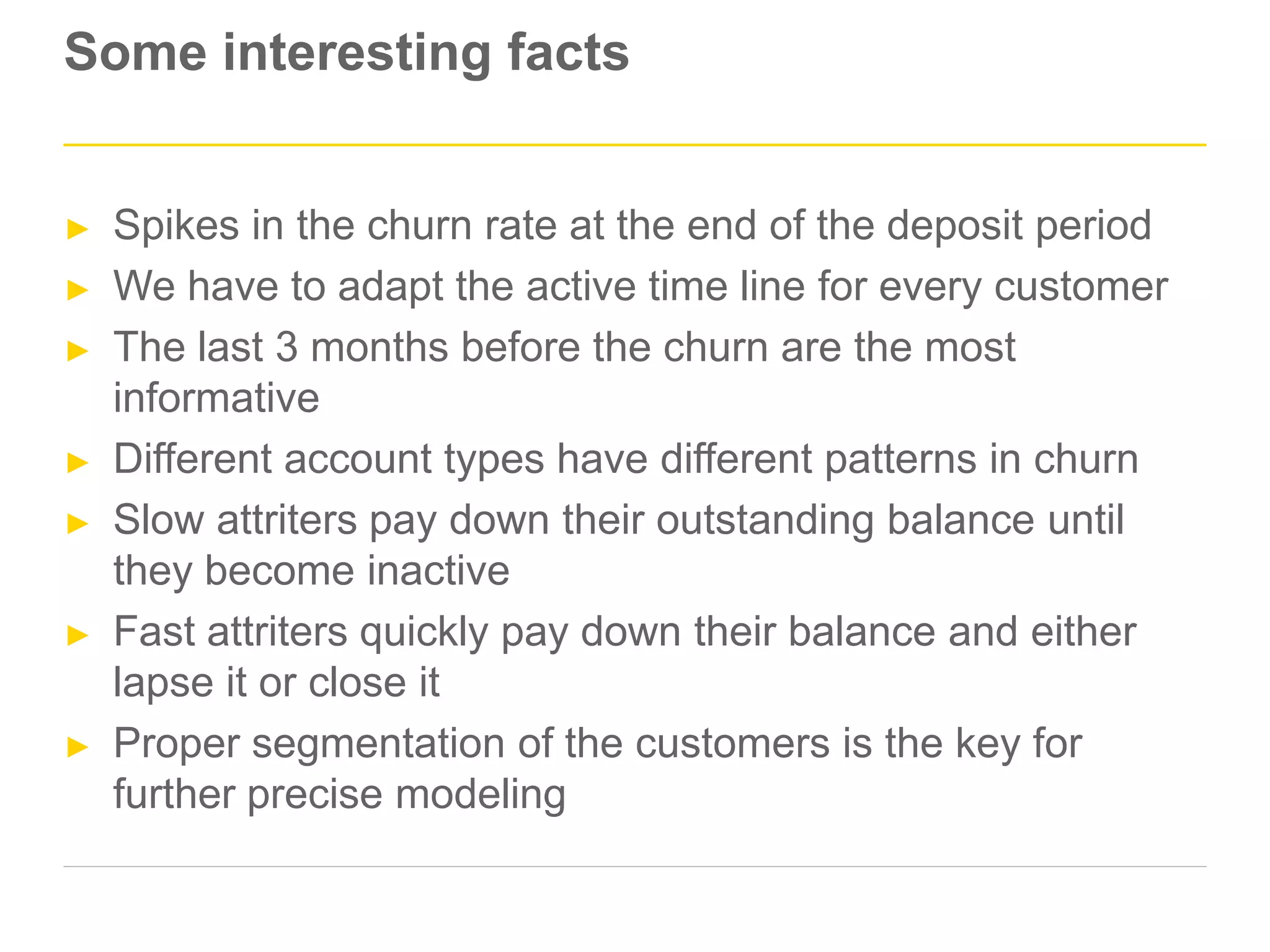 Some interesting facts
► Spikes in the churn rate at the end of the deposit period
► We have to adapt the active time line for every customer
► The last 3 months before the churn are the most
informative
► Different account types have different patterns in churn
► Slow attriters pay down their outstanding balance until
they become inactive
► Fast attriters quickly pay down their balance and either
lapse it or close it
► Proper segmentation of the customers is the key for
further precise modeling
 