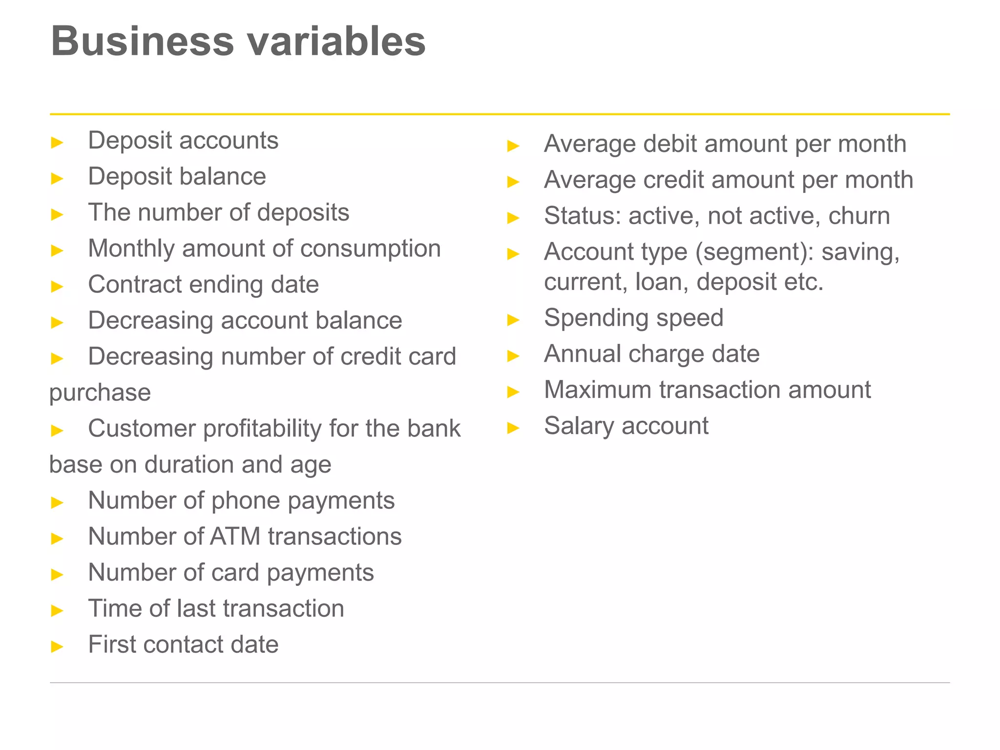Business variables
► Deposit accounts
► Deposit balance
► The number of deposits
► Monthly amount of consumption
► Contract ending date
► Decreasing account balance
► Decreasing number of credit card
purchase
► Customer profitability for the bank
base on duration and age
► Number of phone payments
► Number of ATM transactions
► Number of card payments
► Time of last transaction
► First contact date
► Average debit amount per month
► Average credit amount per month
► Status: active, not active, churn
► Account type (segment): saving,
current, loan, deposit etc.
► Spending speed
► Annual charge date
► Maximum transaction amount
► Salary account
 