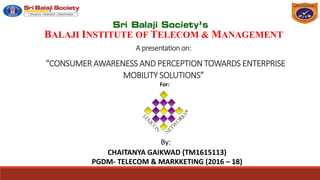 A presentation on:
“CONSUMER AWARENESS AND PERCEPTION TOWARDS ENTERPRISE
MOBILITY SOLUTIONS”
By:
CHAITANYA GAIKWAD (TM1615113)
PGDM- TELECOM & MARKKETING (2016 – 18) 1
BALAJI INSTITUTE OF TELECOM & MANAGEMENT
For:
 