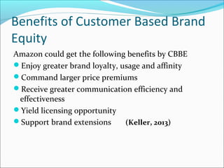 Benefits of Customer Based Brand
Equity
Amazon could get the following benefits by CBBE
Enjoy greater brand loyalty, usage and affinity
Command larger price premiums
Receive greater communication efficiency and
effectiveness
Yield licensing opportunity
Support brand extensions (Keller, 2013)
 