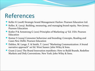 References
 Keller K (2008) Strategic brand Management Harlow: Pearson Education Ltd.
 Keller, K. (2013). Building, measuring, and managing brand equity. New Jersey:
Pearson Education
 Kotler P & Armstrong G (2011) Principles of Marketing 14th
Ed. USA: Pearson
Education
 Kumar S (2009) Consumer behaviour and branding: Concepts, Reading and
Cases New Delhi: Pearson Education
 Dahlen, M. Lange, F. & Smith, T. (2010) “Marketing Communication: A brand
narrative approach” 1st Ed. West Sussex: John Wiley & Sons.
 Grant J (2011) The Brand Innovation manifesto: How to Build Brands, Redefine
Markets and Defy Conventions. New York: John Wiley & Sons.
 